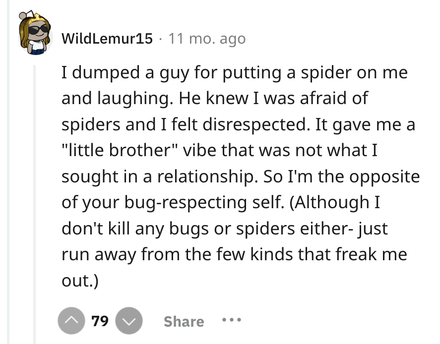 screenshot - WildLemur15 11 mo. ago I dumped a guy for putting a spider on me and laughing. He knew I was afraid of spiders and I felt disrespected. It gave me a "little brother" vibe that was not what I sought in a relationship. So I'm the opposite of yo